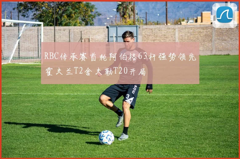 RBC传承赛首轮阿伯格63杆强势领先霍夫兰T2舍夫勒T20开局